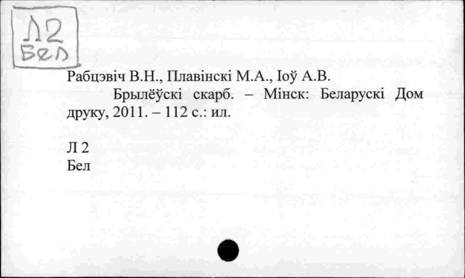 ﻿Л 2
Рабцзвіч В.Н., Плавінскі М.А., loÿ А.В.
Брьілеускі скарб. - Мінск: Беларускі Дом друку, 2011. - 112 с.: ил.
Л2
Бел